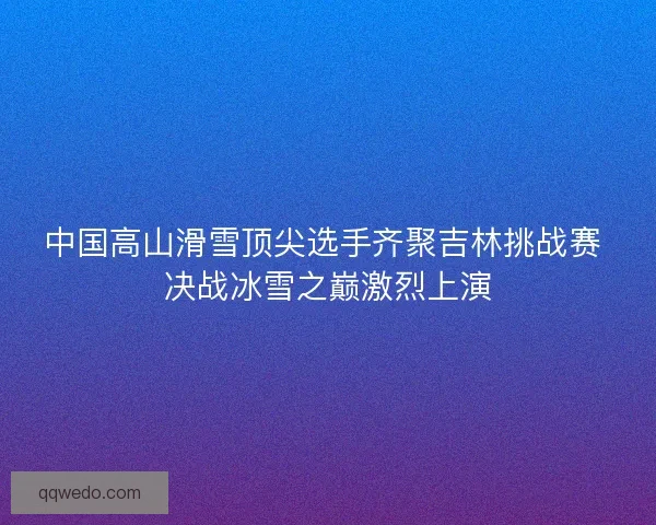 中国高山滑雪顶尖选手齐聚吉林挑战赛 决战冰雪之巅激烈上演