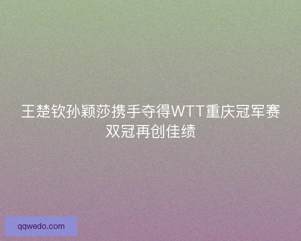 王楚钦孙颖莎携手夺得WTT重庆冠军赛双冠再创佳绩