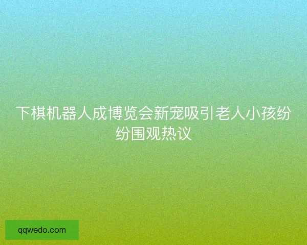 下棋机器人成博览会新宠吸引老人小孩纷纷围观热议
